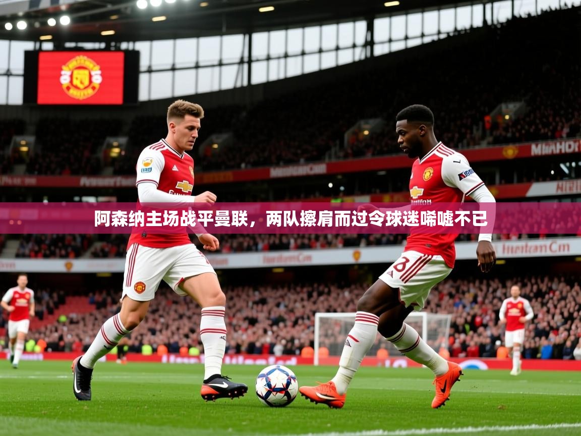 2025华体体育app下载阿森纳主场战平曼联，两队擦肩而过令球迷唏嘘不已