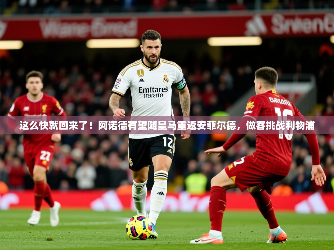 2025华体会登录首页这么快就回来了！阿诺德有望随皇马重返安菲尔德，做客挑战利物浦