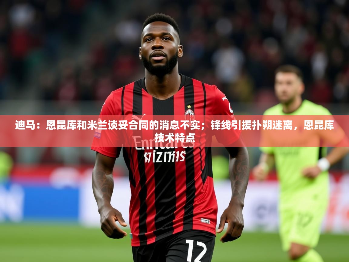 2025华体会登录最新登录地址迪马：恩昆库和米兰谈妥合同的消息不实；锋线引援扑朔迷离，恩昆库技术特点  第3张