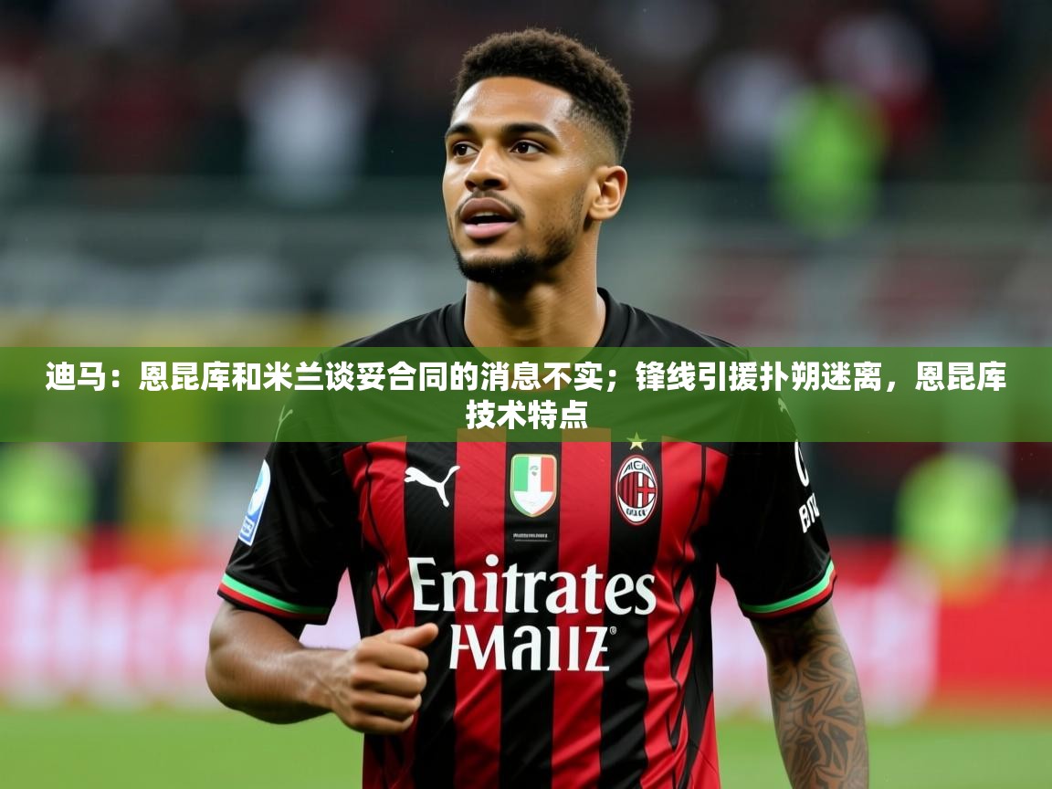 2025华体会登录最新登录地址迪马：恩昆库和米兰谈妥合同的消息不实；锋线引援扑朔迷离，恩昆库技术特点  第4张