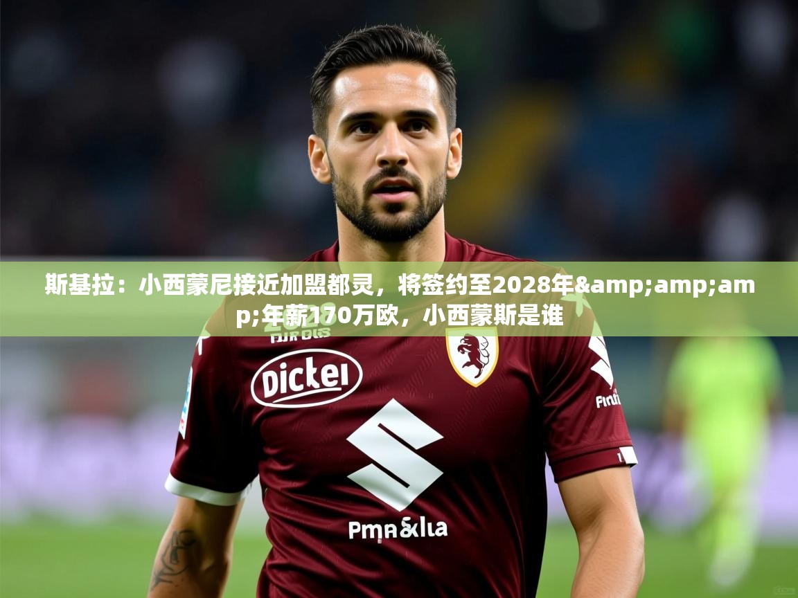 2025华体会登录斯基拉：小西蒙尼接近加盟都灵，将签约至2028年&amp;amp;年薪170万欧，小西蒙斯是谁