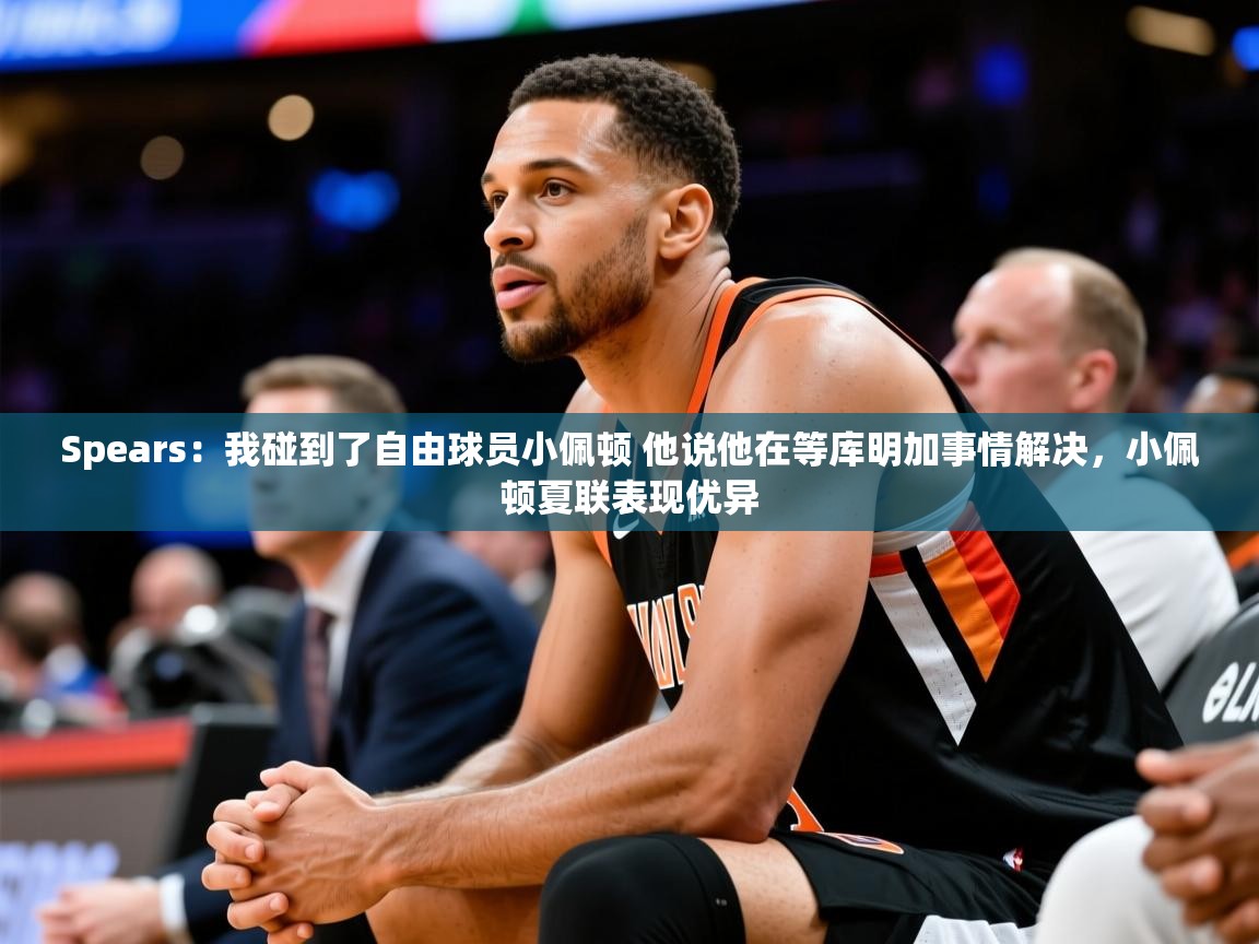 2025华体会登录首页Spears：我碰到了自由球员小佩顿 他说他在等库明加事情解决，小佩顿夏联表现优异