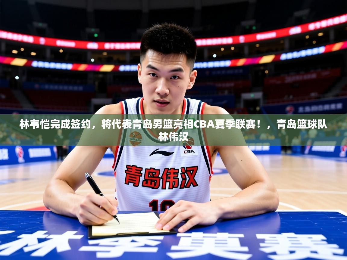 2025华体会登录入口林韦恺完成签约，将代表青岛男篮亮相CBA夏季联赛！，青岛篮球队林伟汉