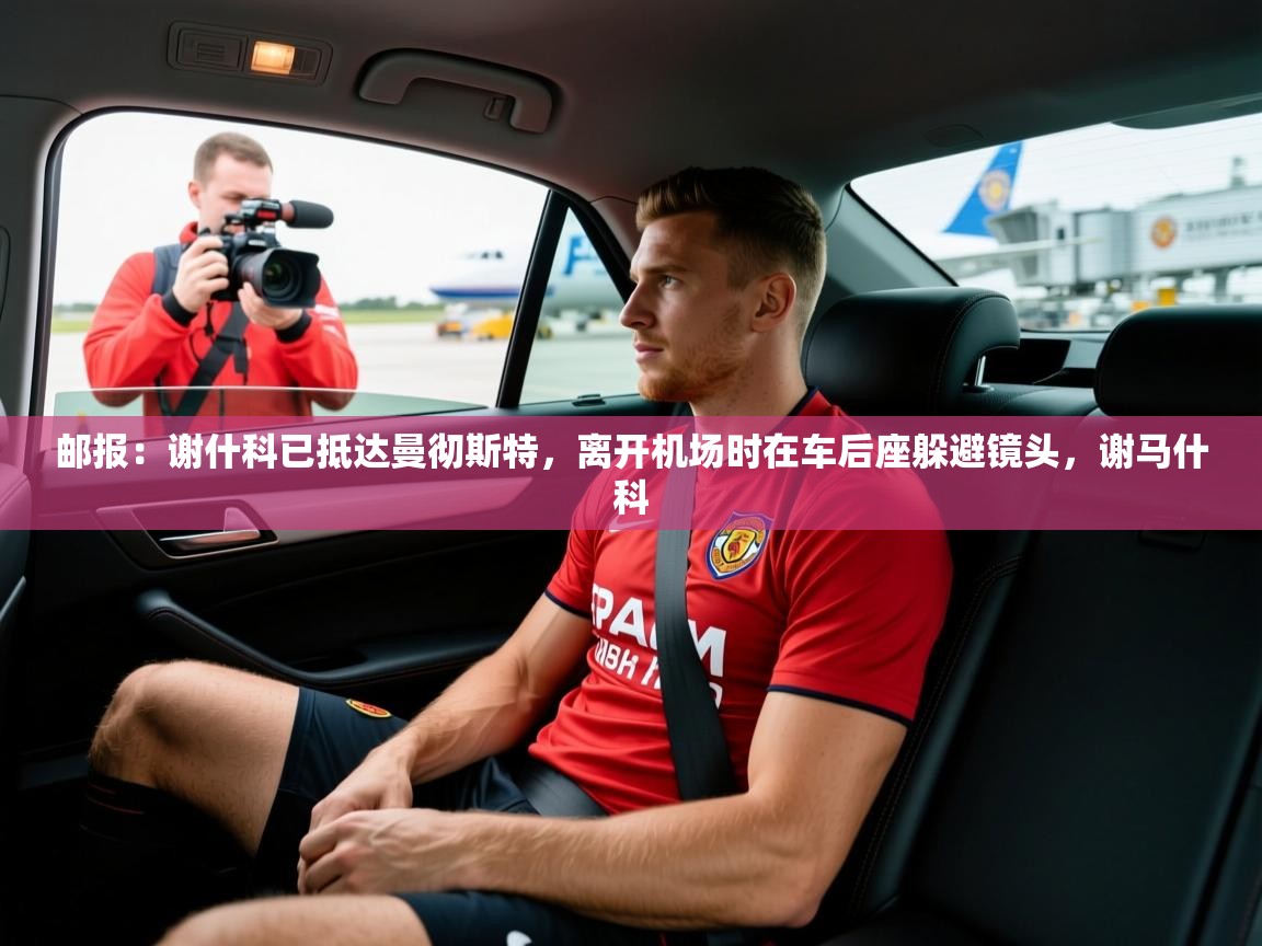 2025华体体育app下载邮报：谢什科已抵达曼彻斯特，离开机场时在车后座躲避镜头，谢马什科  第4张