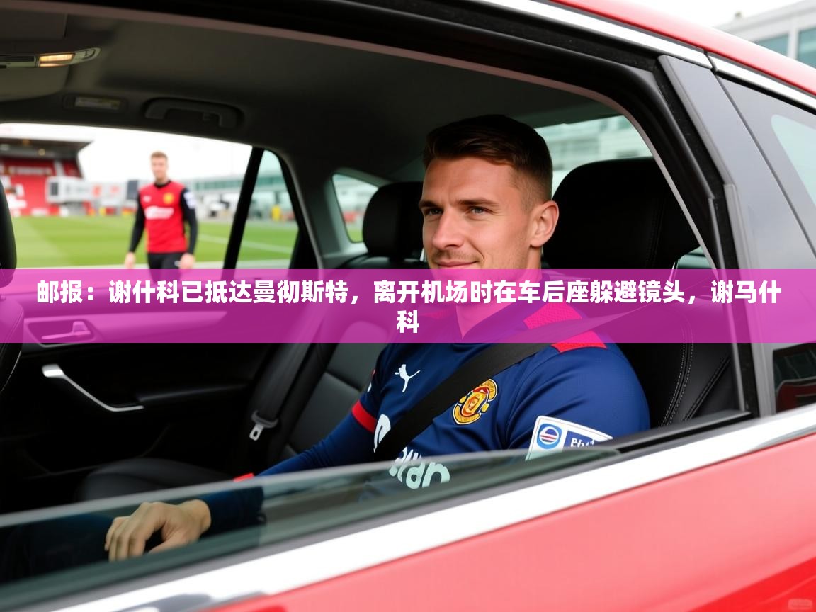 2025华体体育app下载邮报：谢什科已抵达曼彻斯特，离开机场时在车后座躲避镜头，谢马什科  第3张