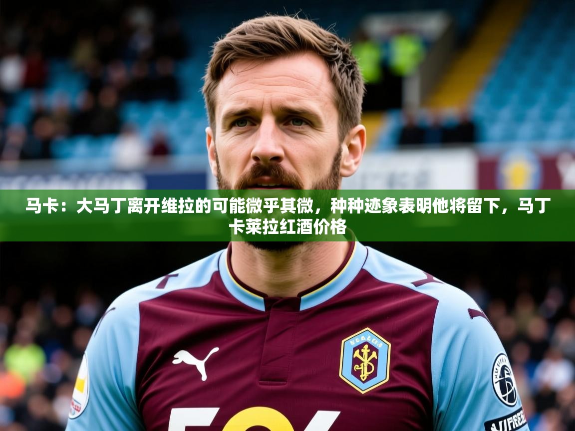 2025华体会体育网站赞助皇马马卡：大马丁离开维拉的可能微乎其微，种种迹象表明他将留下，马丁卡莱拉红酒价格  第2张