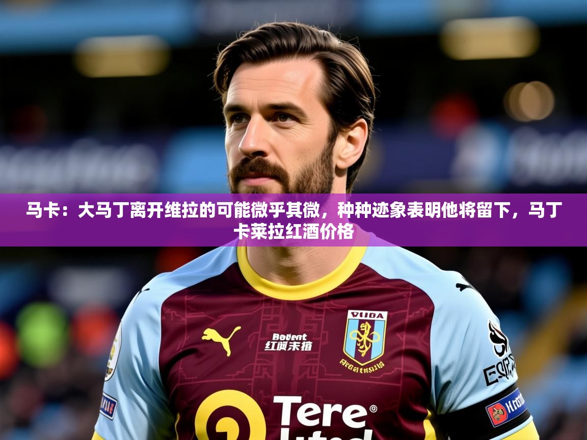 2025华体会体育网站赞助皇马马卡：大马丁离开维拉的可能微乎其微，种种迹象表明他将留下，马丁卡莱拉红酒价格  第1张
