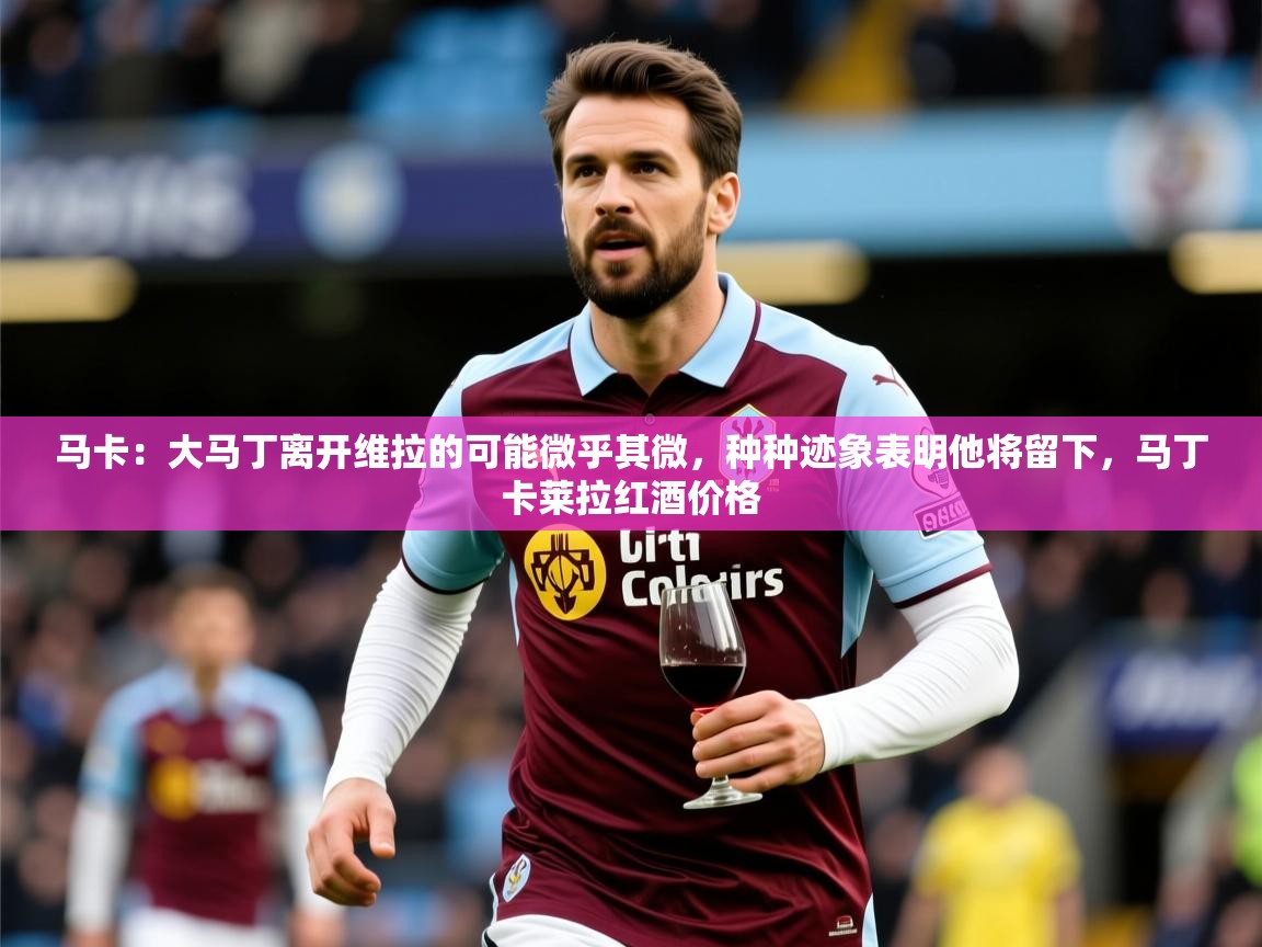 2025华体会体育网站赞助皇马马卡：大马丁离开维拉的可能微乎其微，种种迹象表明他将留下，马丁卡莱拉红酒价格  第3张