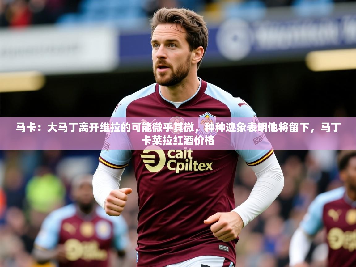 2025华体会体育网站赞助皇马马卡：大马丁离开维拉的可能微乎其微，种种迹象表明他将留下，马丁卡莱拉红酒价格  第4张